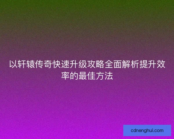 以轩辕传奇快速升级攻略全面解析提升效率的最佳方法