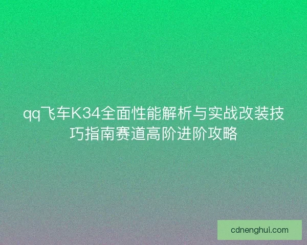 qq飞车K34全面性能解析与实战改装技巧指南赛道高阶进阶攻略