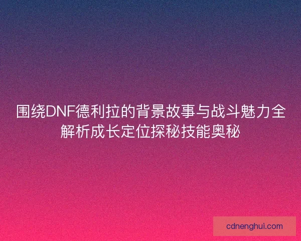 围绕DNF德利拉的背景故事与战斗魅力全解析成长定位探秘技能奥秘