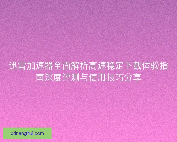 迅雷加速器全面解析高速稳定下载体验指南深度评测与使用技巧分享