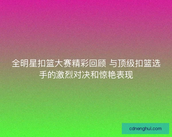 全明星扣篮大赛精彩回顾 与顶级扣篮选手的激烈对决和惊艳表现