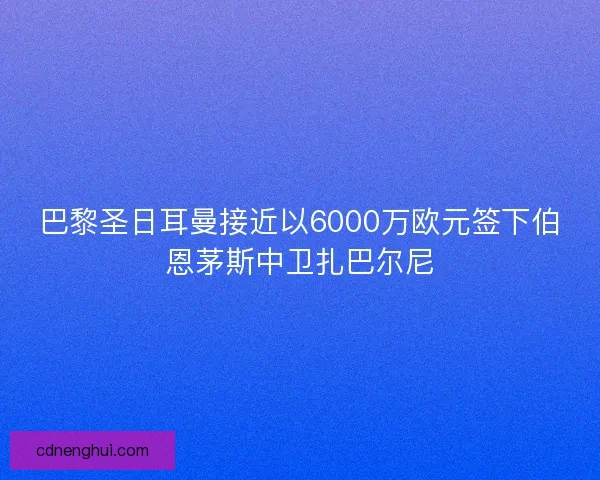 巴黎圣日耳曼接近以6000万欧元签下伯恩茅斯中卫扎巴尔尼