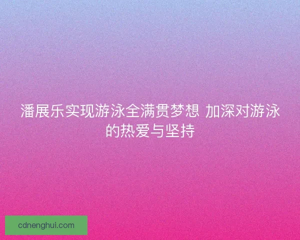 潘展乐实现游泳全满贯梦想 加深对游泳的热爱与坚持