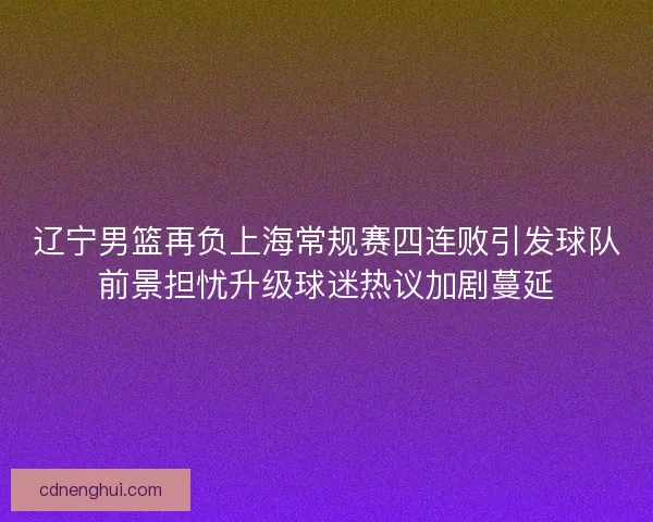 辽宁男篮再负上海常规赛四连败引发球队前景担忧升级球迷热议加剧蔓延