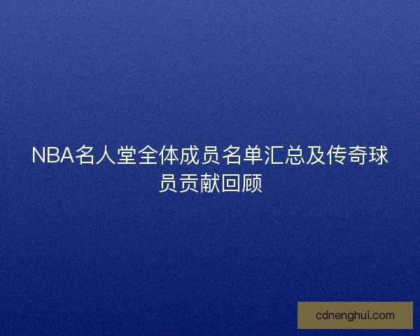 NBA名人堂全体成员名单汇总及传奇球员贡献回顾