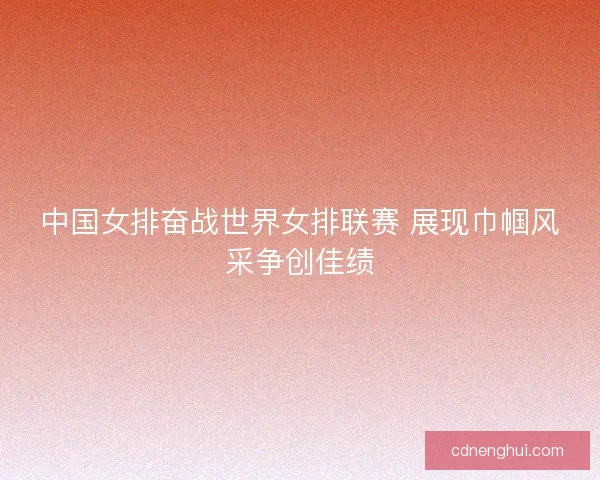 中国女排奋战世界女排联赛 展现巾帼风采争创佳绩