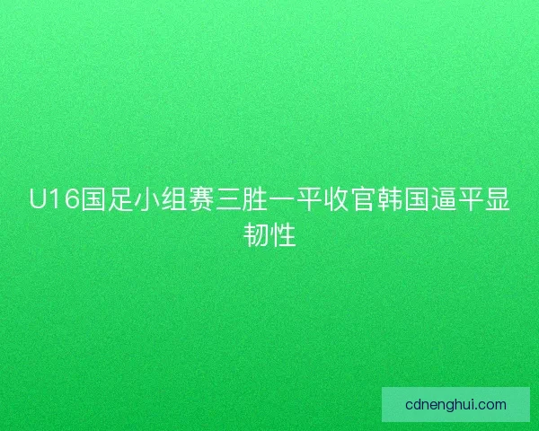 U16国足小组赛三胜一平收官韩国逼平显韧性