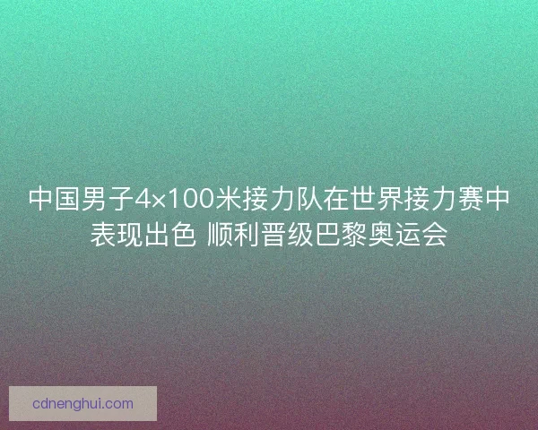 中国男子4×100米接力队在世界接力赛中表现出色 顺利晋级巴黎奥运会