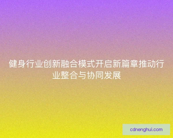 健身行业创新融合模式开启新篇章推动行业整合与协同发展