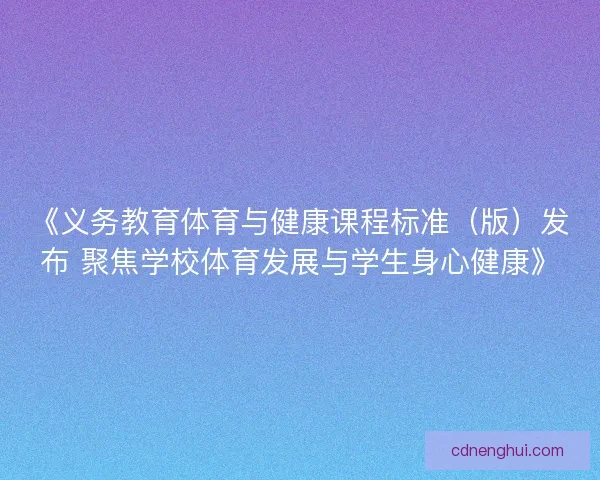 《义务教育体育与健康课程标准（版）发布 聚焦学校体育发展与学生身心健康》