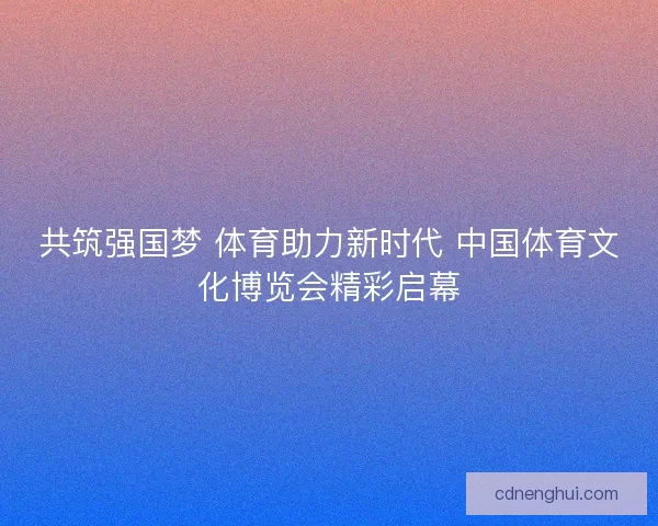 共筑强国梦 体育助力新时代 中国体育文化博览会精彩启幕