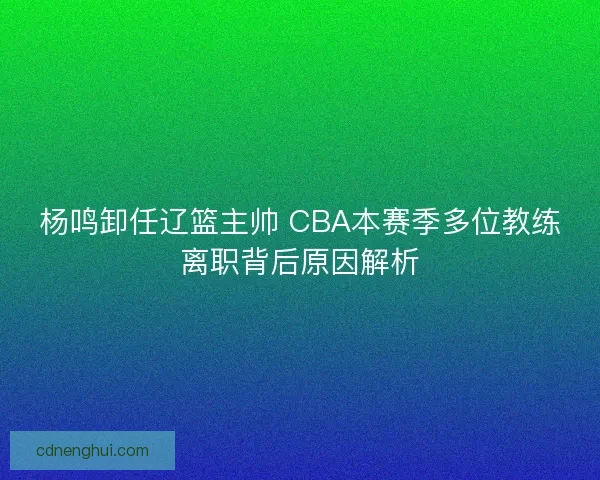 杨鸣卸任辽篮主帅 CBA本赛季多位教练离职背后原因解析