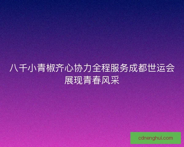 八千小青椒齐心协力全程服务成都世运会展现青春风采