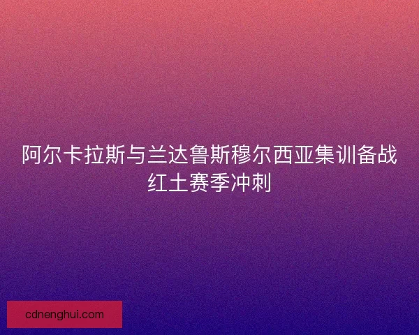 阿尔卡拉斯与兰达鲁斯穆尔西亚集训备战红土赛季冲刺